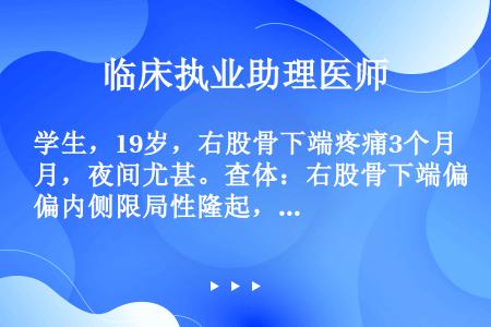 学生，19岁，右股骨下端疼痛3个月，夜间尤甚。查体：右股骨下端偏内侧限局性隆起，皮温略高，皮肤浅静脉...