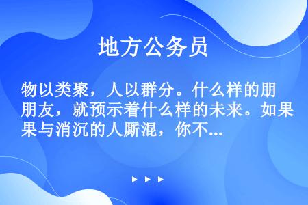 物以类聚，人以群分。什么样的朋友，就预示着什么样的未来。如果与消沉的人厮混，你不可能进取；经常与虚夸...