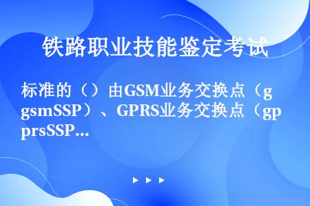 标准的（）由GSM业务交换点（gsmSSP）、GPRS业务交换点（gprsSSP）、智能外设（IP）...