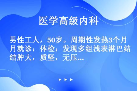 男性工人，50岁。周期性发热3个月就诊：体检：发现多组浅表淋巴结肿大，质坚，无压痛。化验：Hb120...