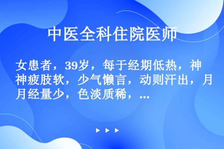 女患者，39岁，每于经期低热，神疲肢软，少气懒言，动则汗出，月经量少，色淡质稀，舌淡苔白润，脉虚缓。...