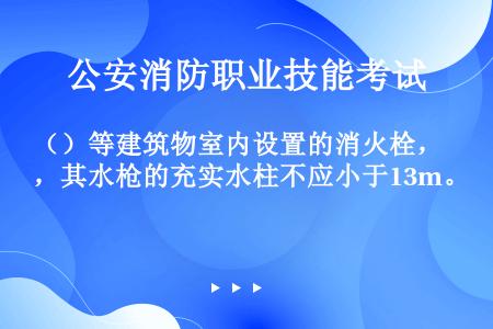 （）等建筑物室内设置的消火栓，其水枪的充实水柱不应小于13m。