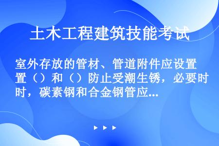 室外存放的管材、管道附件应设置（）和（）防止受潮生锈，必要时，碳素钢和合金钢管应（）保护。