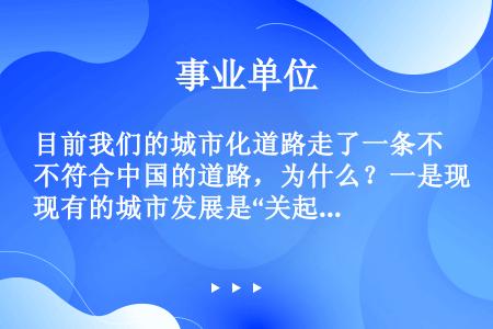 目前我们的城市化道路走了一条不符合中国的道路，为什么？一是现有的城市发展是“关起门来搞城市化”，把农...