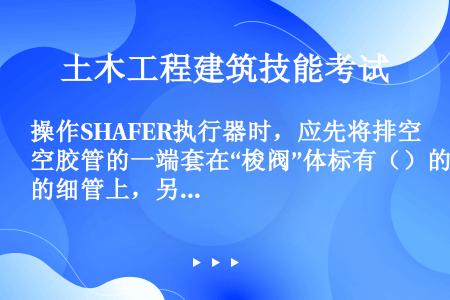 操作SHAFER执行器时，应先将排空胶管的一端套在“梭阀”体标有（）的细管上，另一端引至室外。