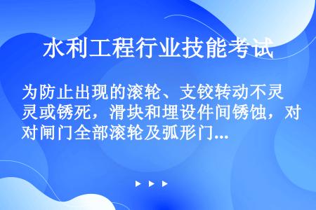 为防止出现的滚轮、支铰转动不灵或锈死，滑块和埋设件间锈蚀，对闸门全部滚轮及弧形门支铰等，要（）。