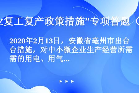 2020年2月13日，安徽省亳州市出台措施，对中小微企业生产经营所需的用电、用气、用水等，确因流动资...