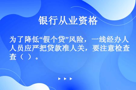 为了降低“假个贷”风险，一线经办人员应严把贷款准人关，要注意检查（  ）。