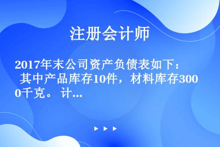 2017年末公司资产负债表如下：  其中产品库存10件，材料库存300千克。 计划2018年销售产品...