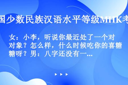 女：小李，听说你最近处了一个对象？怎么样，什么时候吃你的喜糖呀？男：八字还没有一撇呢，你怎么关心起我...