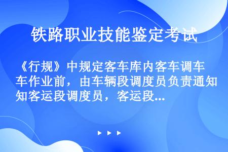 《行规》中规定客车库内客车调车作业前，由车辆段调度员负责通知客运段调度员，客运段调度员通知列车长，注...