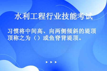 习惯将中间高、向两侧倾斜的堤顶称之为（）或鱼脊背堤顶。