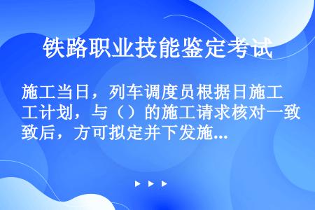 施工当日，列车调度员根据日施工计划，与（）的施工请求核对一致后，方可拟定并下发施工调度命令。