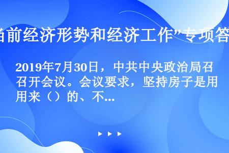 2019年7月30日，中共中央政治局召开会议。会议要求，坚持房子是用来（）的、不是用来（）的定位，落...