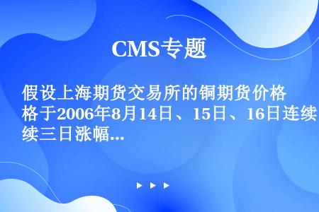 假设上海期货交易所的铜期货价格于2006年8月14日、15日、16日连续三日涨幅达到最大限度4％，市...