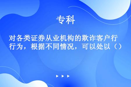 对各类证券从业机构的欺诈客户行为，根据不同情况，可以处以（）