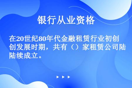 在20世纪80年代金融租赁行业初创发展时期，共有（）家租赁公司陆续成立。