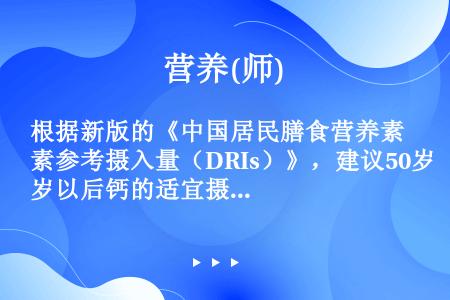 根据新版的《中国居民膳食营养素参考摄入量（DRIs）》，建议50岁以后钙的适宜摄入量（AI）均为（）...