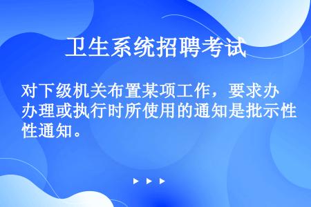 对下级机关布置某项工作，要求办理或执行时所使用的通知是批示性通知。