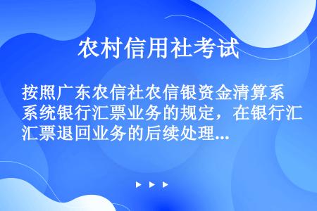 按照广东农信社农信银资金清算系统银行汇票业务的规定，在银行汇票退回业务的后续处理中，以下对银行汇票各...