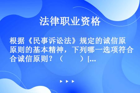 根据《民事诉讼法》规定的诚信原则的基本精神，下列哪一选项符合诚信原则？（　　）[2014年真题]