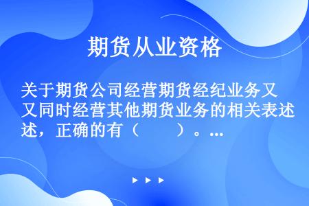 关于期货公司经营期货经纪业务又同时经营其他期货业务的相关表述，正确的有（　　）。[2012年5月真题...