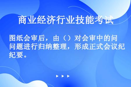 图纸会审后，由（）对会审中的问题进行归纳整理，形成正式会议纪要。