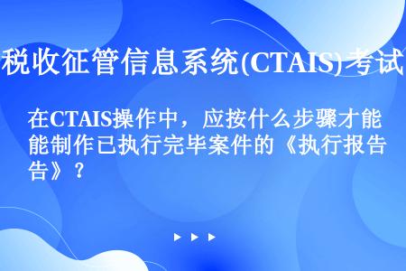 在CTAIS操作中，应按什么步骤才能制作已执行完毕案件的《执行报告》？