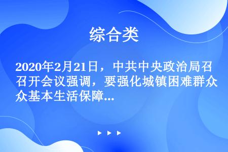 2020年2月21日，中共中央政治局召开会议强调，要强化城镇困难群众基本生活保障，做好（）商品保供稳...