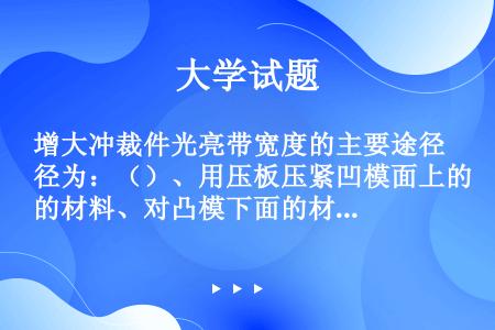 增大冲裁件光亮带宽度的主要途径为：（）、用压板压紧凹模面上的材料、对凸模下面的材料用顶板施加反向压力...