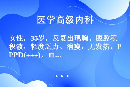 女性，35岁，反复出现胸、腹腔积液，轻度乏力、消瘦，无发热。PPD(+++)，血沉35mm/h，按结...