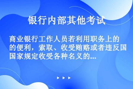 商业银行工作人员若利用职务上的便利，索取、收受贿赂或者违反国家规定收受各种名义的回扣、手续费，下列说...