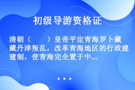 清朝（　　）皇帝平定青海罗卜藏丹津叛乱，改革青海地区的行政建制，使青海完全置于中央政府直接管辖之下。