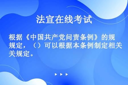 根据《中国共产党问责条例》的规定，（）可以根据本条例制定相关规定。