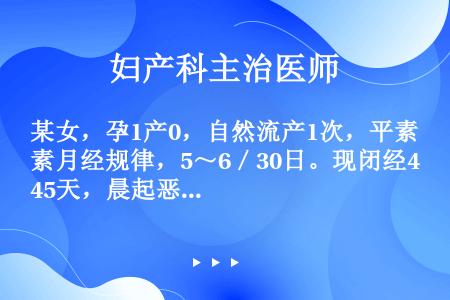 某女，孕1产0，自然流产1次，平素月经规律，5～6／30日。现闭经45天，晨起恶心、呕吐5天就诊。提...