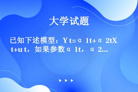 已知下述模型：Y t=α 1t+α 2tX t+u t，如果参数α 1t，α 2t都是随时间变化而线...