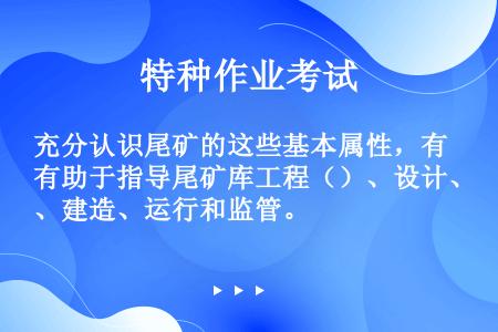 充分认识尾矿的这些基本属性，有助于指导尾矿库工程（）、设计、建造、运行和监管。