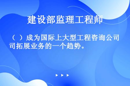 （  ）成为国际上大型工程咨询公司拓展业务的一个趋势。