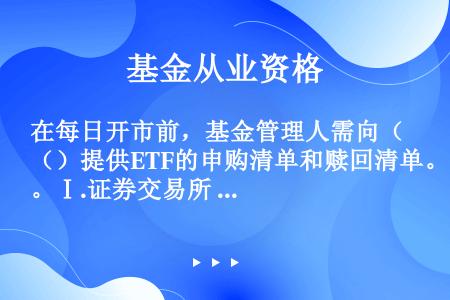 在每日开市前，基金管理人需向（）提供ETF的申购清单和赎回清单。Ⅰ.证券交易所      Ⅱ.证券登...