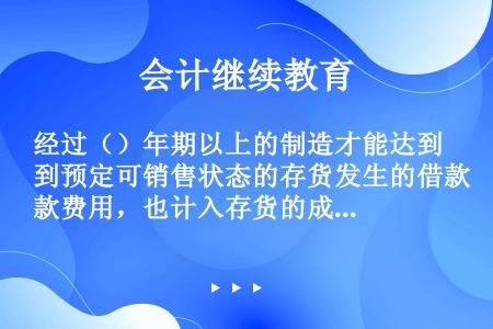 经过（）年期以上的制造才能达到预定可销售状态的存货发生的借款费用，也计入存货的成本。