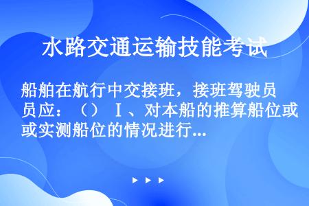 船舶在航行中交接班，接班驾驶员应：（） Ⅰ、对本船的推算船位或实测船位的情况进行核实 Ⅱ、证实预定航...