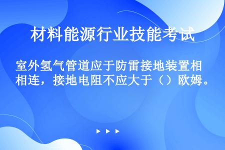 室外氢气管道应于防雷接地装置相连，接地电阻不应大于（）欧姆。