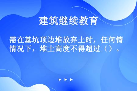 需在基坑顶边堆放弃土时，任何情况下，堆土高度不得超过（）。