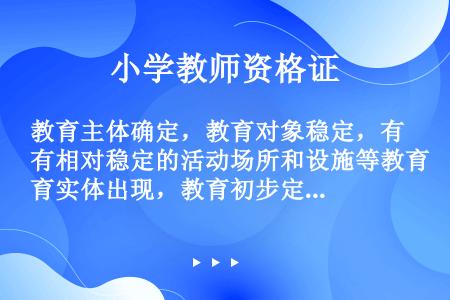 教育主体确定，教育对象稳定，有相对稳定的活动场所和设施等教育实体出现，教育初步定型，这些特征的出现标...