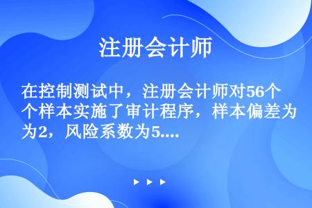 在控制测试中，注册会计师对56个样本实施了审计程序，样本偏差为2，风险系数为5.3，假如注册会计师确...