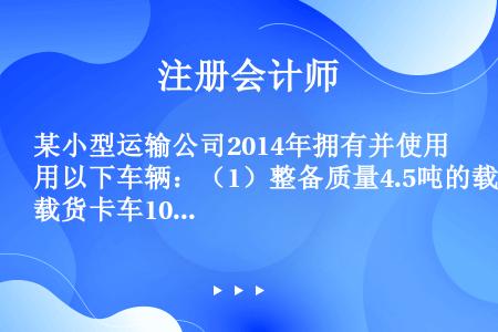 某小型运输公司2014年拥有并使用以下车辆：（1）整备质量4.5吨的载货卡车10辆，省级人民政府规定...