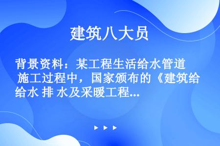 背景资料：某工程生活给水管道 施工过程中，国家颁布的《建筑给水 排 水及采暖工程施工质量验收规范》已...