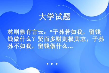 林则徐有言云：“子孙若如我，留钱做什么？贤而多财则损其志；子孙不如我，留钱做什么？愚而多财益增其过。...