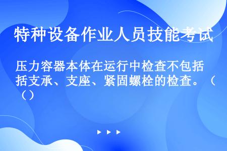 压力容器本体在运行中检查不包括支承、支座、紧固螺栓的检查。（）