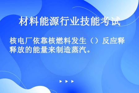 核电厂依靠核燃料发生（）反应释放的能量来制造蒸汽。